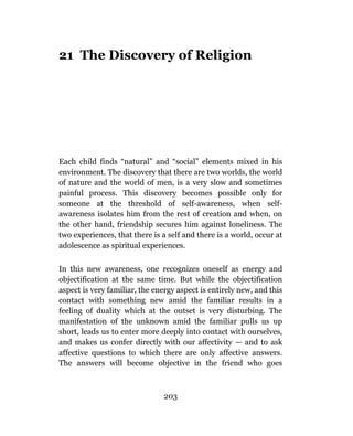 21 The Discovery of Religion




Each child finds “natural” and “social” elements mixed in his
environment. The discovery that there are two worlds, the world
of nature and the world of men, is a very slow and sometimes
painful process. This discovery becomes possible only for
someone at the threshold of self-awareness, when self-
awareness isolates him from the rest of creation and when, on
the other hand, friendship secures him against loneliness. The
two experiences, that there is a self and there is a world, occur at
adolescence as spiritual experiences.

In this new awareness, one recognizes oneself as energy and
objectification at the same time. But while the objectification
aspect is very familiar, the energy aspect is entirely new, and this
contact with something new amid the familiar results in a
feeling of duality which at the outset is very disturbing. The
manifestation of the unknown amid the familiar pulls us up
short, leads us to enter more deeply into contact with ourselves,
and makes us confer directly with our affectivity — and to ask
affective questions to which there are only affective answers.
The answers will become objective in the friend who goes



                               203
 