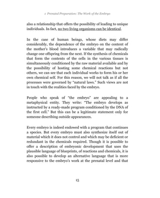 1 Prenatal Preparation: The Work of the Embryo


also a relationship that offers the possibility of leading to unique
individuals. In fact, no two living organisms can be identical.

In the case of human beings, whose diets may differ
considerably, the dependence of the embryo on the content of
the mother’s blood introduces a variable that may radically
change one offspring from the next. If the synthesis of chemicals
that form the contents of the cells in the various tissues is
simultaneously conditioned by the raw material available and by
the possibility of hosting some chemical reactions but not
others, we can see that each individual works to form his or her
own chemical self. For this reason, we will not talk as if all the
processes were governed by “natural laws.” Such views are not
in touch with the realities faced by the embryo.

People who speak of “the embryo” are appealing to a
metaphysical entity. They write: “The embryo develops as
instructed by a ready-made program conditioned by the DNA of
the first cell.” But this can be a legitimate statement only for
someone describing outside appearances.

Every embryo is indeed endowed with a program that continues
a species. But every embryo must also synthesize itself out of
material which it does not control and which may be deficient or
redundant in the chemicals required. Though it is possible to
offer a description of embryonic development that uses the
plausible language of blueprints, of reactions and chemicals, it is
also possible to develop an alternative language that is more
responsive to the embryo’s work at the prenatal level and that




                                15
 