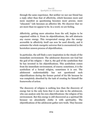 Part III
                      Spotlights on Adolescence

through the same experience. But neither we nor our friend has
a reply other than that of affectivity, which becomes more and
more manifest as questioning becomes more precise, more
“educated.” Life becomes an affective life. We discover that we
are more than we appear to be. In a word, we are feeling.

Affectivity, getting more attention from the self, begins to be
organized within it. From its objectifications, the self abstracts
any excess energy. This recuperated energy plus the energy
accessible in affectivity itself can now be used directly, and it
animates the whole energetic universe that is encountered in the
heretofore unseen process of objectification.

In particular, the self finds a new inspiration in the rituals of the
immediate environment. The adolescent discovers not God but
the god of his religion — that is, the god of the symbolism that
he has invested in his objectifications. This symbolism comes
from his immediate environment, of course; sometimes, it is the
symbolism of a formal religion, sometimes it is not. The
adolescent understandably has not questioned such
objectifications during the former period of his life because he
was completely absorbed by the task of creating for himself the
frameworks of action.

The discovery of religion is nothing less than the discovery of
energy but in the only form that it can take in the adolescent,
who can analyze only his own objectifications: the religion of his
environment. But this energy is still discovered as a spiritual life
because we abundantly clothe it with spirituality. The
objectifications of the adolescent gather new truth. They become



                                204
 