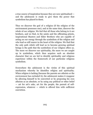 21 The Discovery of Religion


a true source of inspiration because they are now spiritualized —
and the adolescent is ready to give them the power that
symbolism has placed in them.

Thus we discover the god of a religion (if the religion of the
environment possesses one), and at the same time, discover the
whole of our religion. We feel that all those who belong to it are
brothers, and we find, in the saints and the officiating priests,
inspirational Masters and Elder Brothers who are capable of
acting on our energy through the symbolism of the religion and
who lead us still nearer to the heart of the religion. We find that
the only path which will lead us to become growing spiritual
beings is the path that the symbolism of our religion offers us.
The more we discover our spirituality, the more we are caught
up in symbolism, which then acquires such an absolute
character that we are led to identify spirituality and religious
experience within the framework of our particular religious
symbolism.

Everywhere the adolescent is the victim of this spiritual
mechanism whereby he identifies religion and spirituality.
When religion is lacking (because the parents are atheists or the
environment has excluded it), the adolescent makes it reappear
by allowing himself to be converted or by proposing his own
atheism as an absolute, or by using any political or other belief
— art for art’s sake, art for the people, the pursuit of self-
expression, whatever — which is offered him with sufficient
conviction.




                               205
 