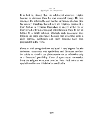 Part III
                     Spotlights on Adolescence

It is first in himself that the adolescent discovers religion
because he discovers there his own essential energy. He then
considers the religion the one that his environment offers him.
We can say, therefore, that all men are religious, because it is
their destiny to recognize themselves as energy at the end of
their period of living action and objectification. They do not all
belong to a single religion, although each adolescent goes
through the same experience, because man objectifies amid a
given spiritual symbolism and many religions have been
propounded in the world.

If contact with energy is direct and total, it may happen that the
adolescent transcends one symbolism and discovers another,
but this is so rare that the phenomenon can be referred to only
as a theoretical possibility. Cases of spontaneous conversion
from one religion to another do exist. Saint Paul more or less
symbolizes this case, Uriel da Costa realized it.




                               206
 