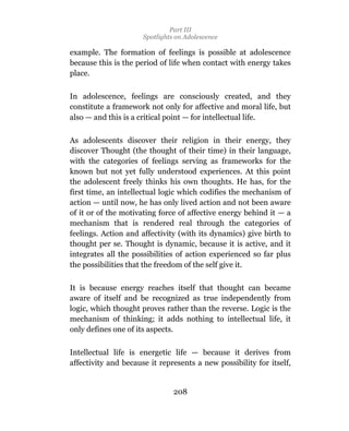 Part III
                      Spotlights on Adolescence

example. The formation of feelings is possible at adolescence
because this is the period of life when contact with energy takes
place.

In adolescence, feelings are consciously created, and they
constitute a framework not only for affective and moral life, but
also — and this is a critical point — for intellectual life.

As adolescents discover their religion in their energy, they
discover Thought (the thought of their time) in their language,
with the categories of feelings serving as frameworks for the
known but not yet fully understood experiences. At this point
the adolescent freely thinks his own thoughts. He has, for the
first time, an intellectual logic which codifies the mechanism of
action — until now, he has only lived action and not been aware
of it or of the motivating force of affective energy behind it — a
mechanism that is rendered real through the categories of
feelings. Action and affectivity (with its dynamics) give birth to
thought per se. Thought is dynamic, because it is active, and it
integrates all the possibilities of action experienced so far plus
the possibilities that the freedom of the self give it.

It is because energy reaches itself that thought can became
aware of itself and be recognized as true independently from
logic, which thought proves rather than the reverse. Logic is the
mechanism of thinking; it adds nothing to intellectual life, it
only defines one of its aspects.

Intellectual life is energetic life — because it derives from
affectivity and because it represents a new possibility for itself,


                                208
 