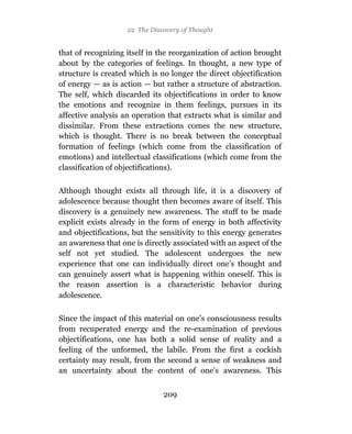 22 The Discovery of Thought


that of recognizing itself in the reorganization of action brought
about by the categories of feelings. In thought, a new type of
structure is created which is no longer the direct objectification
of energy — as is action — but rather a structure of abstraction.
The self, which discarded its objectifications in order to know
the emotions and recognize in them feelings, pursues in its
affective analysis an operation that extracts what is similar and
dissimilar. From these extractions comes the new structure,
which is thought. There is no break between the conceptual
formation of feelings (which come from the classification of
emotions) and intellectual classifications (which come from the
classification of objectifications).

Although thought exists all through life, it is a discovery of
adolescence because thought then becomes aware of itself. This
discovery is a genuinely new awareness. The stuff to be made
explicit exists already in the form of energy in both affectivity
and objectifications, but the sensitivity to this energy generates
an awareness that one is directly associated with an aspect of the
self not yet studied. The adolescent undergoes the new
experience that one can individually direct one’s thought and
can genuinely assert what is happening within oneself. This is
the reason assertion is a characteristic behavior during
adolescence.

Since the impact of this material on one’s consciousness results
from recuperated energy and the re-examination of previous
objectifications, one has both a solid sense of reality and a
feeling of the unformed, the labile. From the first a cockish
certainty may result, from the second a sense of weakness and
an uncertainty about the content of one’s awareness. This


                               209
 