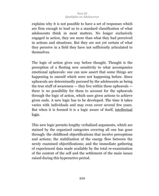 Part III
                     Spotlights on Adolescence

explains why it is not possible to have a set of responses which
are firm enough to lead us to a standard classification of what
adolescents think in most matters. No longer exclusively
engaged in action, they see more than what they had perceived
in actions and situations. But they are not yet certain of what
they perceive in a field they have not sufficiently articulated to
themselves.

The logic of action gives way before thought. Thought is the
perception of a fleeting new sensitivity to what accompanies
emotional upheavals: one can now assert that some things are
happening to oneself which were not happening before. Since
upheavals are determinedly pursued by the adolescents as being
the true stuff of awareness — they live within these upheavals —
there is no possibility for them to account for the upheavals
through the logic of action, which uses given actions to achieve
given ends. A new logic has to be developed. The time it takes
varies with individuals and may even cover several few years.
But when it is formed it is a logic aware of itself, intellectual
logic.

This new logic permits lengthy verbalized arguments, which are
stained by the organized categories covering all one has gone
through: the childhood objectifications that involve perceptions
and actions; the stabilization of the energy flow between the
newly examined objectifications; and the immediate gathering
of experienced data made available by the total re-examination
of the content of the self and the settlement of the main issues
raised during this hyperactive period.




                               210
 