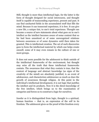 22 The Discovery of Thought


Still, thought is more than intellectual logic, for the latter is the
form of thought designed for social intercourse, and thought
itself is capable of transcending experience, present and past. It
can find uncharted fields in the accumulated stuff that fills the
mind. Because it can transcend experience, it is free. It can give
a new life, a unique tint, to one’s total experience. Thought can
become a source of new statements about what goes on in one’s
intellect as the intellect becomes aware of some content that so
far had been unnoticed or of some unrecognized relations
between awareness or of some dynamics until then taken for
granted. This is intellectual creation. The set of such discoveries
goes to form the intellectual material by which one helps create
oneself, some of it may even remain in the culture of one or
more groups.

It does not seem possible for the adolescent to think outside of
the intellectual frameworks of the environment, but thought
may seize all the truth that these intellectual frameworks
contain. The awareness that what they contain is true, that the
content of language and abstract knowledge (as signs of the
creativity of the mind) are absolutely justified, is an event of
adolescence, and characterizes adolescence as much as does the
growth of awareness through religion. At this point in the
individual’s intellectual development, it is not logic that justifies
the intellect and its products. Now it is the direct knowledge of
the free intellect, which brings us to the examination of
categories and forces us to construct a logic for ourselves.

Insofar as it is distinguished from logic, thought is a spiritual,
human function — that is, an expression of the self in its
freedom. The adolescent gives us the proof of this freedom every


                                211
 