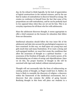 Part III
                      Spotlights on Adolescence

day, by his refusal to think logically, by his lack of appreciation
of logical constructions in the rational sciences, and by the use
that he makes of contradiction to discover himself as energy. He
creates no confusion in himself from the fact that some of his
propositions are self-contradictory, and he can be perfectly loyal
to two opposed ideas when they are set out for him. This is an
everyday experience for all those who live with adolescents.

Since the adolescent discovers thought, it seems appropriate to
offer a brief comment on the lessons for education that follow
from our discussion.

Intellectual education should follow the true inner life of the
adolescent and take into account the psychological sequences we
have examined. In this way, we shall spare our young boys and
girls much time and many frustrations. If we want a strong and
well-equipped intellect, we must first create the conditions that
allow the awareness of thought as a spiritual function — an
awareness of the freedom of thought, of its creative power, of its
discriminating use of states of energy and objectifications. Once
we do this, the proper function of thought in life will be
exercised with vigor and, indeed, without external pressure.

Thought will not necessarily take the form of rediscovering an
existing system of thought, as Piaget would have it. Rather, its
form is likely to resemble the discovery of religion: a discovery
within the framework of the intellectual environment, but a
discovery that also contains the ability of going beyond.
Realizing thought in this form will place our students in a




                                212
 