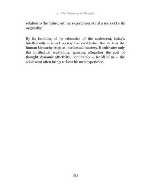 22 The Discovery of Thought


relation to the future, with an expectation of and a respect for its
originality.

By its handling of the education of the adolescent, today’s
intellectually oriented society has established the lie that the
human hierarchy stops at intellectual mastery. It cultivates only
the intellectual scaffolding, ignoring altogether the soul of
thought: dynamic affectivity. Fortunately — for all of us — the
adolescent often brings to bear his own experience.




                                213
 
