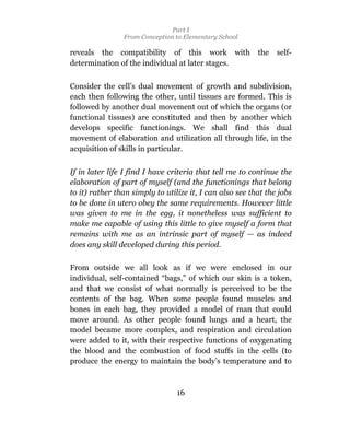 Part I
                From Conception to Elementary School

reveals the compatibility of this work with               the   self-
determination of the individual at later stages.

Consider the cell’s dual movement of growth and subdivision,
each then following the other, until tissues are formed. This is
followed by another dual movement out of which the organs (or
functional tissues) are constituted and then by another which
develops specific functionings. We shall find this dual
movement of elaboration and utilization all through life, in the
acquisition of skills in particular.

If in later life I find I have criteria that tell me to continue the
elaboration of part of myself (and the functionings that belong
to it) rather than simply to utilize it, I can also see that the jobs
to be done in utero obey the same requirements. However little
was given to me in the egg, it nonetheless was sufficient to
make me capable of using this little to give myself a form that
remains with me as an intrinsic part of myself — as indeed
does any skill developed during this period.

From outside we all look as if we were enclosed in our
individual, self-contained “bags,” of which our skin is a token,
and that we consist of what normally is perceived to be the
contents of the bag. When some people found muscles and
bones in each bag, they provided a model of man that could
move around. As other people found lungs and a heart, the
model became more complex, and respiration and circulation
were added to it, with their respective functions of oxygenating
the blood and the combustion of food stuffs in the cells (to
produce the energy to maintain the body’s temperature and to



                                 16
 
