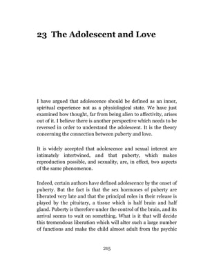23 The Adolescent and Love




I have argued that adolescence should be defined as an inner,
spiritual experience not as a physiological state. We have just
examined how thought, far from being alien to affectivity, arises
out of it. I believe there is another perspective which needs to be
reversed in order to understand the adolescent. It is the theory
concerning the connection between puberty and love.

It is widely accepted that adolescence and sexual interest are
intimately intertwined, and that puberty, which makes
reproduction possible, and sexuality, are, in effect, two aspects
of the same phenomenon.

Indeed, certain authors have defined adolescence by the onset of
puberty. But the fact is that the sex hormones of puberty are
liberated very late and that the principal roles in their release is
played by the pituitary, a tissue which is half brain and half
gland. Puberty is therefore under the control of the brain, and its
arrival seems to wait on something. What is it that will decide
this tremendous liberation which will alter such a large number
of functions and make the child almost adult from the psychic


                                215
 