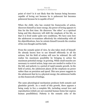 Part III
                      Spotlights on Adolescence

point of view? Is it not likely that the human being becomes
capable of loving not because he is pubescent but becomes
pubescent because he is capable of love?

When the child, who has created his frameworks of action,
discovers himself as inner energy, his power of loving appears to
him for the first time. He discovers “the other” as a spiritual
being and this discovery will shift the emphasis of his life, so
that it is lived under quite new conditions. We have seen how
the adolescent re-examines affectively his relationship with all
his objectifications, how he orients himself towards the creation
of his own thought and his faith.

From the somatic point of view, he also takes stock of himself.
He already knows how to use himself efficiently in all his
actions, but his field of action will now be widened. He will
realize his maximum possibility by bringing to action his
maximum potential energy: in growing. While small muscles are
necessary to control action, large ones are needed to realize it to
the full, and puberty is a period of rapid somatic growth. In the
field of action, the adolescent places all the emphasis on power
rather than on precision and speed. This new power suggests to
the adolescent that he is a physical energy; the adolescent builds
on this framework of feelings.

The same physiological mechanism produces both somatic and
glandular growth. As a result of this growth, there appears a
being ready to live a complete life, including sexual love and
reproduction (which are not essential human forms but express
human possibilities). Puberty is the somatic echo of the



                                216
 