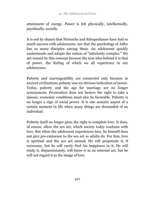 23 The Adolescent and Love


attainment of energy. Power is felt physically, intellectually,
psychically, socially.

It is not by chance that Nietzsche and Schopenhauer have had so
much success with adolescents, nor that the psychology of Adler
has so many disciples among them. An adolescent quickly
understands and adopts the notion of “inferiority complex.” We
are roused by this concept because the true idea behind it is that
of power, the feeling of which we all experience in our
adolescence.

Puberty and marriageability are connected only because in
ancient civilizations puberty was an obvious indication of power.
Today, puberty and the age for marriage are no longer
synonymous. Procreation does not bestow the right to take a
spouse; economic conditions must also be favorable. Puberty is
no longer a sign of social power. It is one somatic aspect of a
certain moment in life when many things are demanded of an
individual.

Puberty itself no longer gives the right to complete love. It does,
of course, allow the sex act, which society today confuses with
love. But when the adolescent experiences love, he himself does
not give pre-eminence to the sex act as adults do. For him, love
is spiritual and the sex act animal. He will perpetrate it, if
necessary, but he will rarely find his happiness in it. He will
study it, dispassionately, will know it as an external act, but he
will not regard it as the image of love.




                                217
 