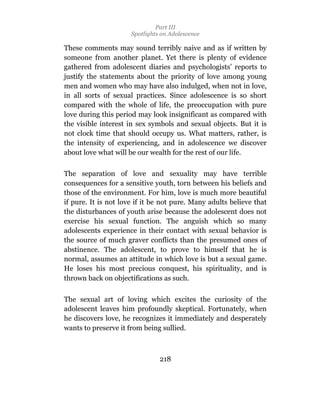 Part III
                      Spotlights on Adolescence

These comments may sound terribly naive and as if written by
someone from another planet. Yet there is plenty of evidence
gathered from adolescent diaries and psychologists’ reports to
justify the statements about the priority of love among young
men and women who may have also indulged, when not in love,
in all sorts of sexual practices. Since adolescence is so short
compared with the whole of life, the preoccupation with pure
love during this period may look insignificant as compared with
the visible interest in sex symbols and sexual objects. But it is
not clock time that should occupy us. What matters, rather, is
the intensity of experiencing, and in adolescence we discover
about love what will be our wealth for the rest of our life.

The separation of love and sexuality may have terrible
consequences for a sensitive youth, torn between his beliefs and
those of the environment. For him, love is much more beautiful
if pure. It is not love if it be not pure. Many adults believe that
the disturbances of youth arise because the adolescent does not
exercise his sexual function. The anguish which so many
adolescents experience in their contact with sexual behavior is
the source of much graver conflicts than the presumed ones of
abstinence. The adolescent, to prove to himself that he is
normal, assumes an attitude in which love is but a sexual game.
He loses his most precious conquest, his spirituality, and is
thrown back on objectifications as such.

The sexual art of loving which excites the curiosity of the
adolescent leaves him profoundly skeptical. Fortunately, when
he discovers love, he recognizes it immediately and desperately
wants to preserve it from being sullied.



                                218
 
