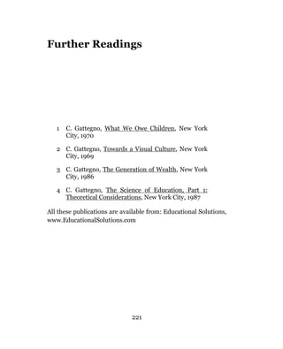 Further Readings




   1   C. Gattegno, What We Owe Children, New York
       City, 1970

   2 C. Gattegno, Towards a Visual Culture, New York
     City, 1969

   3 C. Gattegno, The Generation of Wealth, New York
     City, 1986

   4 C. Gattegno, The Science of Education, Part 1:
     Theoretical Considerations, New York City, 1987

All these publications are available from: Educational Solutions,
www.EducationalSolutions.com




                              221
 