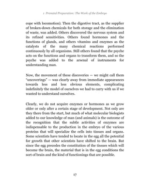 1 Prenatal Preparation: The Work of the Embryo


cope with locomotion). Then the digestive tract, as the supplier
of broken-down chemicals for both storage and the elimination
of waste, was added. Others discovered the nervous system and
its refined sensitivities. Others found hormones and the
functions of glands, and others vitamins and enzymes as the
catalysts of the many chemical reactions performed
continuously by all organisms. Still others found that the psyche
acts on the functions and organs to transform them, and so the
psyche was added to the arsenal of instruments for
understanding man.

Now, the movement of these discoveries — we might call them
“uncoverings” — was clearly away from immediate appearances
towards less and less obvious elements, complicating
indefinitely the model of ourselves we had to carry with us if we
wanted to understand ourselves.

Clearly, we do not acquire enzymes or hormones as we grow
older or only after a certain stage of development. Not only are
they there from the start, but much of what molecular biologists
added to our knowledge of man (and animals) is the outcome of
the recognition that the subtle activities of enzymes are
indispensable to the production in the embryo of the various
proteins that will specialize the cells into tissues and organs.
Some scientists have tended to locate in the egg all the potential
for growth that other scientists have shifted to the brain. But
since the egg precedes the constitution of the tissues which will
become the brain, the material that is in the egg conditions the
sort of brain and the kind of functionings that are possible.




                                17
 