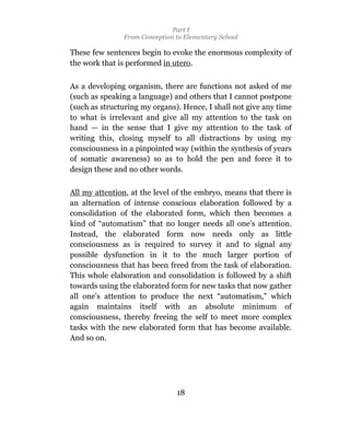 Part I
               From Conception to Elementary School

These few sentences begin to evoke the enormous complexity of
the work that is performed in utero.

As a developing organism, there are functions not asked of me
(such as speaking a language) and others that I cannot postpone
(such as structuring my organs). Hence, I shall not give any time
to what is irrelevant and give all my attention to the task on
hand — in the sense that I give my attention to the task of
writing this, closing myself to all distractions by using my
consciousness in a pinpointed way (within the synthesis of years
of somatic awareness) so as to hold the pen and force it to
design these and no other words.

All my attention, at the level of the embryo, means that there is
an alternation of intense conscious elaboration followed by a
consolidation of the elaborated form, which then becomes a
kind of “automatism” that no longer needs all one’s attention.
Instead, the elaborated form now needs only as little
consciousness as is required to survey it and to signal any
possible dysfunction in it to the much larger portion of
consciousness that has been freed from the task of elaboration.
This whole elaboration and consolidation is followed by a shift
towards using the elaborated form for new tasks that now gather
all one’s attention to produce the next “automatism,” which
again maintains itself with an absolute minimum of
consciousness, thereby freeing the self to meet more complex
tasks with the new elaborated form that has become available.
And so on.




                               18
 