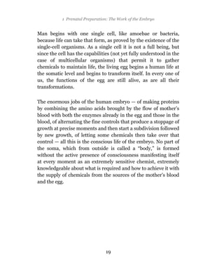 1 Prenatal Preparation: The Work of the Embryo


Man begins with one single cell, like amoebae or bacteria,
because life can take that form, as proved by the existence of the
single-cell organisms. As a single cell it is not a full being, but
since the cell has the capabilities (not yet fully understood in the
case of multicellular organisms) that permit it to gather
chemicals to maintain life, the living egg begins a human life at
the somatic level and begins to transform itself. In every one of
us, the functions of the egg are still alive, as are all their
transformations.

The enormous jobs of the human embryo — of making proteins
by combining the amino acids brought by the flow of mother’s
blood with both the enzymes already in the egg and those in the
blood, of alternating the fine controls that produce a stoppage of
growth at precise moments and then start a subdivision followed
by new growth, of letting some chemicals then take over that
control — all this is the conscious life of the embryo. No part of
the soma, which from outside is called a “body,” is formed
without the active presence of consciousness manifesting itself
at every moment as an extremely sensitive chemist, extremely
knowledgeable about what is required and how to achieve it with
the supply of chemicals from the sources of the mother’s blood
and the egg.




                                19
 