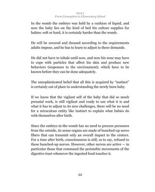 Part I
                From Conception to Elementary School

In the womb the embryo was held by a cushion of liquid, and
now the baby lies on the kind of bed his culture supplies for
babies: soft or hard, it is certainly harder than the womb.

He will be covered and dressed according to the requirements
adults impose, and he has to learn to adjust to these demands.

He did not have to inhale until now, and now his nose may have
to cope with particles that affect his skin and produce new
behaviors (responses to the environment), which have to be
known before they can be done adequately.

The unsophisticated belief that all this is acquired by “instinct”
is certainly out of place in understanding the newly born baby.

If we know that the vigilant self of the baby that did so much
prenatal work, is still vigilant and ready to use what it is and
what it has to adjust to its new challenges, there will be no need
for a miraculous entity like instinct to explain what babies do
with themselves after birth.

Since the embryo in the womb has no need to process pressures
from the outside, its sense organs are made of bunched-up nerve
fibers that can transmit only an overall impact to the centers.
For a time after birth, consciousness is still, so to say, refused to
these bunched-up nerves. However, other nerves are active — in
particular those that command the peristaltic movements of the
digestive tract whenever the ingested food touches it.




                                 22
 