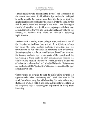 2 Entering the World:
                      Meeting the Environment

The lips must learn to hold on to the nipple. Then the muscles of
the mouth must pump liquid with the lips, and while the liquid
is in the mouth, the tongue must hold the liquid so that the
epiglottis closes the opening of the trachea (with the vocal cords)
and the uvula closes the passage to the nose. Then the tongue
must bend to deliver the liquid to the esophagus. All these new
demands must be learned and learned quickly and well, for the
burning of reserves will create an imbalance requiring
replenishment.

Mother’s milk is mainly water to begin with, and so the rest of
the digestive tract will not have much to do at this time. After a
few meals the baby masters sucking, swallowing, and the
coordination of the demands of breathing and swallowing.
Because pumping is voluntary and because the self can interpret
the impacts on both the various parts of the mouth and the
functioning of these parts, an alert consciousness handles the
matter usually without hitches and, indeed, gives the impression
of an innate predetermined and inherited behavior. But we soon
see the limits of this “instinctive” attack as we consider the new
demands from life.

Consciousness is required to learn to avoid taking air into the
digestive tube when swallowing one’s food. For months the
newly born baby struggles with learning this task. Adults may
still have a problem with it, and some cultures allow belching as
an acceptable way of restoring the separation of eating from
breathing.




                                23
 