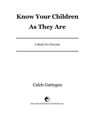 Know Your Children
   As They Are

        A Book For Parents




      Caleb Gattegno



    Educational Solutions Worldwide Inc.
 