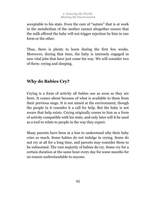 2 Entering the World:
                      Meeting the Environment

acceptable to his state. Even the care of “nature” that is at work
in the metabolism of the mother cannot altogether ensure that
the milk offered the baby will not trigger rejection by him in one
form or the other.

Thus, there is plenty to learn during the first few weeks.
Moreover, during that time, the baby is intensely engaged in
new vital jobs that have just come his way. We will consider two
of them: crying and sleeping.



Why do Babies Cry?

Crying is a form of activity all babies use as soon as they are
born. It comes about because of what is available to them from
their previous stage. It is not aimed at the environment, though
the people in it consider it a call for help. But the baby is not
aware that help exists. Crying originally comes to him as a form
of activity compatible with his state, and only later will it be used
as a tool to relate to people in the way they expect.

Many parents have been at a loss to understand why their baby
cries so much. Some babies do not indulge in crying. Some do
not cry at all for a long time, and parents may consider them to
be subnormal. The vast majority of babies do cry. Some cry for a
certain duration at the same hour every day for some months for
no reason understandable to anyone.




                                 25
 