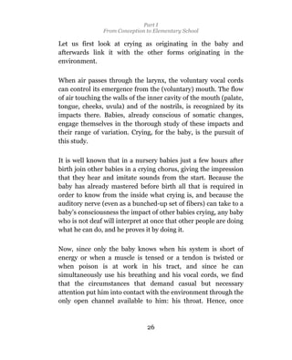 Part I
                From Conception to Elementary School

Let us first look at crying as originating in the baby and
afterwards link it with the other forms originating in the
environment.

When air passes through the larynx, the voluntary vocal cords
can control its emergence from the (voluntary) mouth. The flow
of air touching the walls of the inner cavity of the mouth (palate,
tongue, cheeks, uvula) and of the nostrils, is recognized by its
impacts there. Babies, already conscious of somatic changes,
engage themselves in the thorough study of these impacts and
their range of variation. Crying, for the baby, is the pursuit of
this study.

It is well known that in a nursery babies just a few hours after
birth join other babies in a crying chorus, giving the impression
that they hear and imitate sounds from the start. Because the
baby has already mastered before birth all that is required in
order to know from the inside what crying is, and because the
auditory nerve (even as a bunched-up set of fibers) can take to a
baby’s consciousness the impact of other babies crying, any baby
who is not deaf will interpret at once that other people are doing
what he can do, and he proves it by doing it.

Now, since only the baby knows when his system is short of
energy or when a muscle is tensed or a tendon is twisted or
when poison is at work in his tract, and since he can
simultaneously use his breathing and his vocal cords, we find
that the circumstances that demand casual but necessary
attention put him into contact with the environment through the
only open channel available to him: his throat. Hence, once



                                26
 