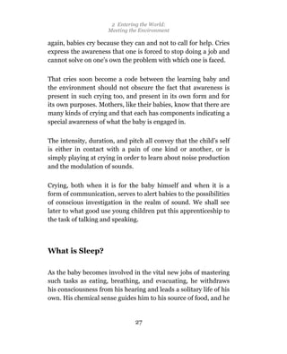 2 Entering the World:
                      Meeting the Environment

again, babies cry because they can and not to call for help. Cries
express the awareness that one is forced to stop doing a job and
cannot solve on one’s own the problem with which one is faced.

That cries soon become a code between the learning baby and
the environment should not obscure the fact that awareness is
present in such crying too, and present in its own form and for
its own purposes. Mothers, like their babies, know that there are
many kinds of crying and that each has components indicating a
special awareness of what the baby is engaged in.

The intensity, duration, and pitch all convey that the child’s self
is either in contact with a pain of one kind or another, or is
simply playing at crying in order to learn about noise production
and the modulation of sounds.

Crying, both when it is for the baby himself and when it is a
form of communication, serves to alert babies to the possibilities
of conscious investigation in the realm of sound. We shall see
later to what good use young children put this apprenticeship to
the task of talking and speaking.



What is Sleep?

As the baby becomes involved in the vital new jobs of mastering
such tasks as eating, breathing, and evacuating, he withdraws
his consciousness from his hearing and leads a solitary life of his
own. His chemical sense guides him to his source of food, and he


                                27
 