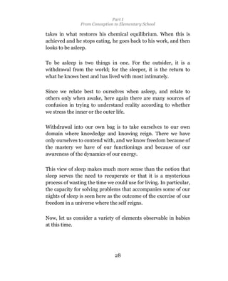 Part I
                From Conception to Elementary School

takes in what restores his chemical equilibrium. When this is
achieved and he stops eating, he goes back to his work, and then
looks to be asleep.

To be asleep is two things in one. For the outsider, it is a
withdrawal from the world; for the sleeper, it is the return to
what he knows best and has lived with most intimately.

Since we relate best to ourselves when asleep, and relate to
others only when awake, here again there are many sources of
confusion in trying to understand reality according to whether
we stress the inner or the outer life.

Withdrawal into our own bag is to take ourselves to our own
domain where knowledge and knowing reign. There we have
only ourselves to contend with, and we know freedom because of
the mastery we have of our functionings and because of our
awareness of the dynamics of our energy.

This view of sleep makes much more sense than the notion that
sleep serves the need to recuperate or that it is a mysterious
process of wasting the time we could use for living. In particular,
the capacity for solving problems that accompanies some of our
nights of sleep is seen here as the outcome of the exercise of our
freedom in a universe where the self reigns.

Now, let us consider a variety of elements observable in babies
at this time.




                                28
 
