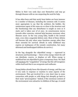 Part I
                From Conception to Elementary School

Babies in their very early days cure themselves and may go
through diseases with no one suspecting the need for help.

It has often been said that newly born babies are born immune
to a number of diseases, including the common cold. It seems
more appropriate to say that the architect, the builder, the
maintenance agent of the soma are so close to the structure and
the functionings that any disturbance is caught as soon as it
starts and is taken care of at once. As consciousness moves
towards other concerns, external help becomes necessary when
illnesses occur. In the very young baby, health is the normal
state, even when congenital defects exist. Most of these defects
will become felt only when some functions emerge other than
those essential for survival. (Death in early childhood may
express an inadequacy of the somatic construction, but many
deformed and handicapped children do survive.)

In the bag alongside the objectified energy — expressed in
structures and functionings — there is free energy which the self
can distribute, reserve, or displace at will. When energy is
mobilized but not objectified it gains a temporary form. We shall
call emotions the “coagulation” of energy that the self recognizes
within itself and that it can recuperate and reallocate.

Young babies already know this dynamic of energy, and they use
it very early in response or reaction to some aspects of the
environment. They get involved for a very short time in some
connection with people or with things but abruptly go back to
their main “preoccupation.” Indeed, if the enormous content of
the environment were attractive to children of that age, it would



                                30
 