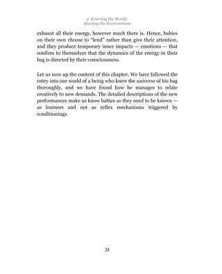 2 Entering the World:
                     Meeting the Environment

exhaust all their energy, however much there is. Hence, babies
on their own choose to “lend” rather than give their attention,
and they produce temporary inner impacts — emotions — that
confirm to themselves that the dynamics of the energy in their
bag is directed by their consciousness.

Let us sum up the content of this chapter. We have followed the
entry into our world of a being who knew the universe of his bag
thoroughly, and we have found how he manages to relate
creatively to new demands. The detailed descriptions of the new
performances make us know babies as they need to be known —
as learners and not as reflex mechanisms triggered by
conditionings.




                               31
 