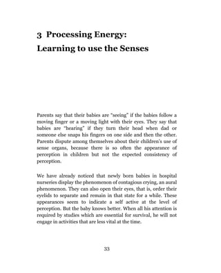 3 Processing Energy:
Learning to use the Senses




Parents say that their babies are “seeing” if the babies follow a
moving finger or a moving light with their eyes. They say that
babies are “hearing” if they turn their head when dad or
someone else snaps his fingers on one side and then the other.
Parents dispute among themselves about their children’s use of
sense organs, because there is so often the appearance of
perception in children but not the expected consistency of
perception.

We have already noticed that newly born babies in hospital
nurseries display the phenomenon of contagious crying, an aural
phenomenon. They can also open their eyes, that is, order their
eyelids to separate and remain in that state for a while. These
appearances seem to indicate a self active at the level of
perception. But the baby knows better. When all his attention is
required by studies which are essential for survival, he will not
engage in activities that are less vital at the time.




                               33
 