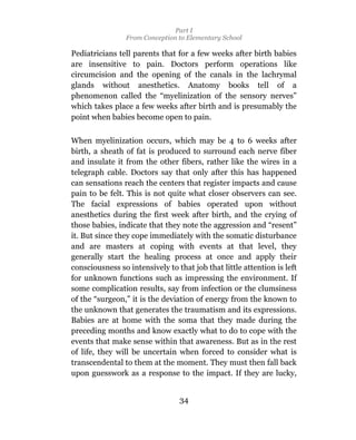 Part I
                 From Conception to Elementary School

Pediatricians tell parents that for a few weeks after birth babies
are insensitive to pain. Doctors perform operations like
circumcision and the opening of the canals in the lachrymal
glands without anesthetics. Anatomy books tell of a
phenomenon called the “myelinization of the sensory nerves”
which takes place a few weeks after birth and is presumably the
point when babies become open to pain.

When myelinization occurs, which may be 4 to 6 weeks after
birth, a sheath of fat is produced to surround each nerve fiber
and insulate it from the other fibers, rather like the wires in a
telegraph cable. Doctors say that only after this has happened
can sensations reach the centers that register impacts and cause
pain to be felt. This is not quite what closer observers can see.
The facial expressions of babies operated upon without
anesthetics during the first week after birth, and the crying of
those babies, indicate that they note the aggression and “resent”
it. But since they cope immediately with the somatic disturbance
and are masters at coping with events at that level, they
generally start the healing process at once and apply their
consciousness so intensively to that job that little attention is left
for unknown functions such as impressing the environment. If
some complication results, say from infection or the clumsiness
of the “surgeon,” it is the deviation of energy from the known to
the unknown that generates the traumatism and its expressions.
Babies are at home with the soma that they made during the
preceding months and know exactly what to do to cope with the
events that make sense within that awareness. But as in the rest
of life, they will be uncertain when forced to consider what is
transcendental to them at the moment. They must then fall back
upon guesswork as a response to the impact. If they are lucky,


                                 34
 
