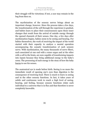 3 Processing Energy:
                      Learning to use the Senses

their struggle will be victorious; if not, a scar may remain in the
bag from then on.

The myelinization of the sensory nerves brings about an
important change, however. Since the process takes a few days,
the transformation of the self through the experience is gradual,
and babies learn to place their consciousness upon those inner
changes that result from the arrival of outside energy through
the opened channels of their senses. One day, a few days after
myelinization begins, babies seem to be seeing and hearing. For
babies themselves, the work of receiving the impact of the world
started with their capacity to analyze a mental operation
accompanying the somatic transformation of each sensory
nerve. With myelinization, the many thousands of nerve fibers,
each associated at one end with a sense organ and at the other
with a cell in the brain, are now capable of transforming impacts
into inputs because they bring additional energy to the baby’s
soma. The processing of such energy is the story of how the baby
learns to use his senses.

The anatomical eye is made before birth. Seeing is no more the
immediate result of opening one’s eyes than digestion is the
consequence of receiving food. There is much to learn in seeing
and in the other sensory functions. In fact, it takes years of
subtle and continuous work to reach a high level of seeing,
hearing, and feeling, because sensory functions relate each
individual to a universe that is in flux and that therefore is never
completely knowable.




                                 35
 
