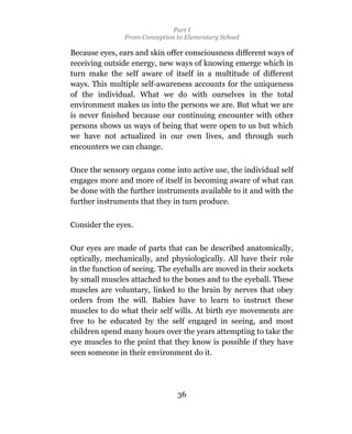 Part I
                From Conception to Elementary School

Because eyes, ears and skin offer consciousness different ways of
receiving outside energy, new ways of knowing emerge which in
turn make the self aware of itself in a multitude of different
ways. This multiple self-awareness accounts for the uniqueness
of the individual. What we do with ourselves in the total
environment makes us into the persons we are. But what we are
is never finished because our continuing encounter with other
persons shows us ways of being that were open to us but which
we have not actualized in our own lives, and through such
encounters we can change.

Once the sensory organs come into active use, the individual self
engages more and more of itself in becoming aware of what can
be done with the further instruments available to it and with the
further instruments that they in turn produce.


Consider the eyes.

Our eyes are made of parts that can be described anatomically,
optically, mechanically, and physiologically. All have their role
in the function of seeing. The eyeballs are moved in their sockets
by small muscles attached to the bones and to the eyeball. These
muscles are voluntary, linked to the brain by nerves that obey
orders from the will. Babies have to learn to instruct these
muscles to do what their self wills. At birth eye movements are
free to be educated by the self engaged in seeing, and most
children spend many hours over the years attempting to take the
eye muscles to the point that they know is possible if they have
seen someone in their environment do it.




                                36
 