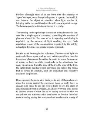 3 Processing Energy:
                      Learning to use the Senses

Further, although most of us are born with the capacity to
“open” our eyes, once the optical system is open to the world, it
can become the object of attention when light reaches it,
bringing to the eye, and therefore the self, a new input of energy.
The baby responds to this impact when it is ready.

The opening to the optical eye is made of a circular muscle that
acts like a diaphragm in a camera, controlling the number of
photons allowed in. For most of us its opening and closing is
regulated by the amount of light reaching the eye. Such
regulation is one of the automatisms organized by the self by
delegating decisions to a special somatic compact.

But the act of focusing is also voluntary. The sources of light are
scattered all over space, and we need to interpret all the time the
impacts of photons on the retina. In order to know the content
of space, we have to relate consciously to the alterations that
occur in our soma from the state of the iris, the state of the lens,
the optic fibers that have been activated, the part of the retina
that is struck by photons, and the individual and collective
quality of the photons.

If we compare the naive view that eyes in and of themselves are
made for seeing against the enormous tasks we really have to
engage in in order to use the eyes to learn to see, the place of
consciousness becomes evident. As a baby everyone of us needs
to become aware of what the act of seeing involves so that we
can achieve the automatization that leaves us free for the other
tasks involving seeing. For weeks each of us relates the energy of




                                 37
 