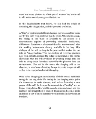 Part I
                From Conception to Elementary School

more and more photons to affect special areas of the brain and
to add to the somatic energy available to us.

In the developments that follow, we can find the origin of
dreaming, the imagination, and the power to symbolize.

A “film” of environmental light-changes can be assembled every
day by the baby from material that he owns. When he is asleep,
the energy in the “film” is available to the control of a
consciousness capable of perceiving identities, similarities,
differences, durations — characteristics that are connected with
the working instruments already available in his bag. This
dialogue of the self in sleep is the process that makes the eye
into an “image factory.” The eye, instead of receiving photons
now from outside, is made the judge (somatically) of the energy
alterations that the will produces by pouring energy into the
cells to bring about the effects caused by the photons from the
environment. The self in the soma, the sleeping self to the
observer, is very busy educating the eye to evoke images at will
— that is, to comprehend what it is seeing.

Once visual images gain an existence of their own as semi-free
energy in the bag, their life, mainly in the sleeping state, gains
the autonomy to make dreams, and makes dreaming a new
power of the self. In dreams the constraints of “reality” are no
longer compulsory. New realities can be manufactured, and the
realm of the imagination is opened. Imagination becomes more
and more a test of one’s humanity because it is an expression of
freedom.




                                38
 