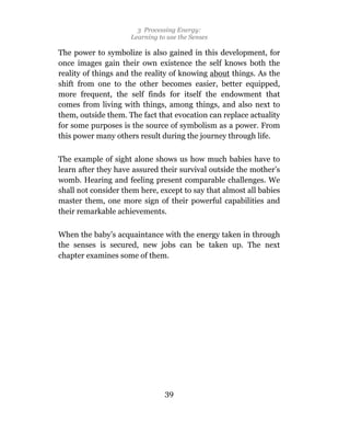 3 Processing Energy:
                     Learning to use the Senses

The power to symbolize is also gained in this development, for
once images gain their own existence the self knows both the
reality of things and the reality of knowing about things. As the
shift from one to the other becomes easier, better equipped,
more frequent, the self finds for itself the endowment that
comes from living with things, among things, and also next to
them, outside them. The fact that evocation can replace actuality
for some purposes is the source of symbolism as a power. From
this power many others result during the journey through life.

The example of sight alone shows us how much babies have to
learn after they have assured their survival outside the mother’s
womb. Hearing and feeling present comparable challenges. We
shall not consider them here, except to say that almost all babies
master them, one more sign of their powerful capabilities and
their remarkable achievements.

When the baby’s acquaintance with the energy taken in through
the senses is secured, new jobs can be taken up. The next
chapter examines some of them.




                                39
 