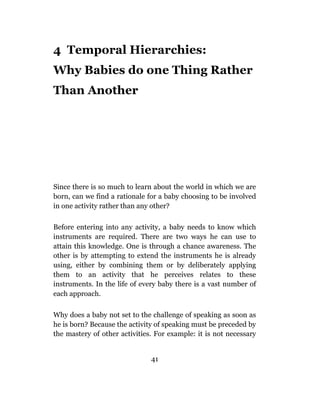 4 Temporal Hierarchies:
Why Babies do one Thing Rather
Than Another




Since there is so much to learn about the world in which we are
born, can we find a rationale for a baby choosing to be involved
in one activity rather than any other?

Before entering into any activity, a baby needs to know which
instruments are required. There are two ways he can use to
attain this knowledge. One is through a chance awareness. The
other is by attempting to extend the instruments he is already
using, either by combining them or by deliberately applying
them to an activity that he perceives relates to these
instruments. In the life of every baby there is a vast number of
each approach.

Why does a baby not set to the challenge of speaking as soon as
he is born? Because the activity of speaking must be preceded by
the mastery of other activities. For example: it is not necessary


                               41
 