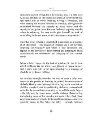 Part I
                From Conception to Elementary School

to listen to oneself crying, but it is possible, and, if a baby does
it, his ear can find in the sounds he hears an involvement that
may strike him as worth pursuing. Crying is conscious, and
when hearing has become the focus of attention, a bridge can be
established between the capacity to make noises and the
capacity to recognize them. Because the baby’s capacity to make
noises is voluntary, he may easily give himself the task of
establishing in the ear a new set of criteria concerning sounds.

Once this set of criteria is established, it can serve as a monitor
of all utterances — and indeed all speakers use it all the time,
forgetting the voluntary part which is now automatic, and
depend on the alertness of their hearing and listening to check
spontaneously the correctness and adequacy of their spoken
words.

Before a baby engages in the task of speaking he has to have
solved problems like the above, even though he cannot suspect
that it plays any role in the apprenticeship to a language of
which he as yet knows nothing.

For another example, consider the kind of steps a baby must
master in the process of learning to control the movements of
his body. Having been born capable of acting on the muscle tone
of all his energized muscles and finding his hands endowed with
units that he can activate separately — we call the units fingers
— the baby may by chance enter into the dialogue of contracting
and relaxing some of his muscles and noting the effect. Once
awareness has been brought to the resulting changes, a universe
suddenly opens up that takes the baby — through exercises



                                42
 