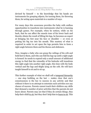 4 Temporal Hierarchies:
             Why Babies do one Thing Rather Than Another

devised by himself — to the knowledge that his hands are
instruments for grasping objects, for turning them, for throwing
them, for acting upon materials in a number of ways.

For many days this awareness provides the baby with endless
opportunities to transform into instruments what he is learning
through games. For example, when he notices, while on his
back, that he can affect the muscle tone of his lower back and
thereby obtain the result of lifting his legs, he becomes an expert
at bringing his feet near his face or shoulder — or even at
putting his big toe into his mouth. This mastery of what is
required in order to act upon the legs permits him to form a
right angle between them and his thorax and abdomen.

Now, imagine a baby who can grasp the railings of his crib and
hold fast to them, and who can fold his legs up until a right angle
is formed: he needs to expend only a small amount of additional
energy to find that the rotundity of his buttocks will transform
this right angle into another right angle, this time with the body
vertical and the legs and thighs lying on the crib. He will have
taught himself to sit and to sit up.

This further example of what we shall call a temporal hierarchy
— one step building on the last — makes clear that one’s
consciousness is the key to success in any activity and that
without it there is no attempt to entertain such activities nor any
chance of success. Parents cannot teach their children any skills
that demand a number of prior activities that the parents do not
know about. Parents may see that if they do certain things, they
help their child to sit, but they don’t help him to learn to sit. This



                                 43
 