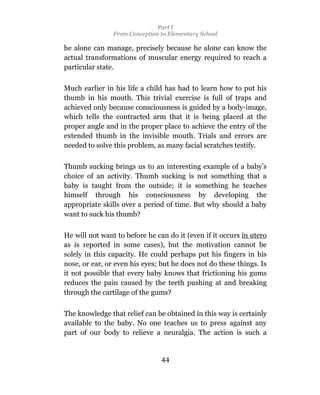 Part I
                From Conception to Elementary School

he alone can manage, precisely because he alone can know the
actual transformations of muscular energy required to reach a
particular state.

Much earlier in his life a child has had to learn how to put his
thumb in his mouth. This trivial exercise is full of traps and
achieved only because consciousness is guided by a body-image,
which tells the contracted arm that it is being placed at the
proper angle and in the proper place to achieve the entry of the
extended thumb in the invisible mouth. Trials and errors are
needed to solve this problem, as many facial scratches testify.

Thumb sucking brings us to an interesting example of a baby’s
choice of an activity. Thumb sucking is not something that a
baby is taught from the outside; it is something he teaches
himself through his consciousness by developing the
appropriate skills over a period of time. But why should a baby
want to suck his thumb?

He will not want to before he can do it (even if it occurs in utero
as is reported in some cases), but the motivation cannot be
solely in this capacity. He could perhaps put his fingers in his
nose, or ear, or even his eyes; but he does not do these things. Is
it not possible that every baby knows that frictioning his gums
reduces the pain caused by the teeth pushing at and breaking
through the cartilage of the gums?

The knowledge that relief can be obtained in this way is certainly
available to the baby. No one teaches us to press against any
part of our body to relieve a neuralgia. The action is such a


                                44
 