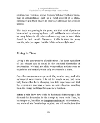 4 Temporal Hierarchies:
            Why Babies do one Thing Rather Than Another

spontaneous response, known from our intimacy with our soma,
that in circumstances such as a rapid descent of a plane,
passengers put their fingers in their ears although the action is
useless.

That teeth are growing in the gums, and that relief of pain can
be obtained by massaging them, could well be the motivation for
so many babies in all cultures discovering how to insert their
thumb in their mouth. Moreover, if this is done for many
months, who can expect that the habit can be easily broken?



Living in Time

Living is the consumption of public time. The inner equivalent
of this process can be found in the temporal hierarchies of
awarenesses. We need not shift to mysterious notions such as
experience and maturity when only awareness is at stake.

Once the awarenesses are present, they can be integrated with
subsequent awarenesses. It is not too much to say that every
baby knows that he is changing time into experience and that
this experience can have a form, an objectification, resulting
from the energy mobilized for some new function.

Before a baby knew how to sit, he had many functionings at his
disposal that he needed in his attempt to learn to sit. Then, by
learning to sit, he added an integrative schema to his awareness,
and while all the functionings required are still available to him


                                45
 