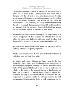 4 Temporal Hierarchies:
            Why Babies do one Thing Rather Than Another

The presence of consciousness in a temporal hierarchy usually
takes one of three forms. Consciousness can enter into a
dialogue with the self as it is now, consciousness can dwell in
newly mastered functions, or consciousness can use the totality
of the automatic functions. This trinity of the states of
consciousness — the yesterday, the today, and the tomorrow of
the self — is ours all through our conscious life and is available
to everybody. It is the testimony that the individual is a person
and can transform himself to take care of what comes.

Because babies know this as the reality of life, they display, as a
natural component of their outlook, an attitude that can be
called the suspended judgment attitude, which is often lost
through faulty education. It is a precious power to have had.

Since the world is full of unknowns, how could a knowing self do
anything other than suspend judgment?

What a tremendous power it is to leave to tomorrow the final
verdict on what has been lived today!

As babies and young children we know how to do this
“naturally,” and it allows us to develop the attitudes required by
the learning we engage in. Although the process is clearest in the
study of the speech of babies, it is not special to that area. Its
validity is the result of the temporal nature of life, because we
need time to objectify, to become aware of details, to practice.
Moreover, so long as this quality of life is known to the self,
suspension of judgment will be the attitude taken by the self
when engaged in any activity. Proof of such suspension can be


                                47
 