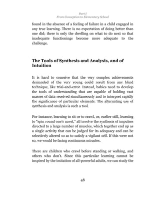 Part I
                 From Conception to Elementary School

found in the absence of a feeling of failure in a child engaged in
any true learning. There is no expectation of doing better than
one did; there is only the dwelling on what to do next so that
inadequate functionings become more adequate to the
challenge.



The Tools of Synthesis and Analysis, and of
Intuition

It is hard to conceive that the very complex achievements
demanded of the very young could result from any blind
technique, like trial-and-error. Instead, babies need to develop
the tools of understanding that are capable of holding vast
masses of data received simultaneously and to interpret rapidly
the significance of particular elements. The alternating use of
synthesis and analysis is such a tool.

For instance, learning to sit or to crawl, or, earlier still, learning
to “spin round one’s navel,” all involve the synthesis of impulses
directed to a large number of muscles, which together end up as
a single activity that can be judged for its adequacy and can be
selectively altered so as to satisfy a vigilant self. If this were not
so, we would be facing continuous miracles.

There are children who crawl before standing or walking, and
others who don’t. Since this particular learning cannot be
inspired by the imitation of all-powerful adults, we can study the




                                 48
 