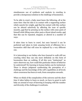 4 Temporal Hierarchies:
            Why Babies do one Thing Rather Than Another

simultaneous use of synthesis and analysis in crawling to
provide a (temporary) solution to the challenge of locomotion.

To be able to crawl, a baby must know the following, all at the
same time: that his skin is in contact with a supporting surface
which cancels his weight, and that his contact with this surface
can be altered selectively by affecting the tone of specific
muscles, and that by pressing on the surface with some parts of
himself while lifting some other parts a thrust ahead results, and
that this can be repeated, stopped, or altered in a number of
ways.

It takes time to learn to crawl, but once learned it can be
perfected and taken to truly amazing levels of efficiency for a
locomotive skill that will soon be replaced by a very different
one.

It is interesting to see babies who have learned to walk still use
crawling when they can rely more definitely on this form of
locomotion than on walking. If all this were “instinctual,” as
naive observers say, how could this particular choice of behavior
be understood? No learning in human babies can be instinctual.
There is always judgment synthesizing the perception of a
challenge and the knowledge of the self’s capabilities at all levels
where awareness has been at work, from conception onwards.

When we think of the complexities of the universe and the short
time it takes babies to learn so much, we have to grant to each
baby an arsenal of ways of knowing in keeping with the number
and diversity of the challenges it confronts.


                                49
 