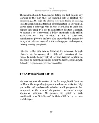 Part I
                From Conception to Elementary School

The caution shown by babies when taking the first steps in any
learning is the sign that the knowing self is meeting the
unknown, not the sign of a clumsy system suddenly attempting
to shift its functionings through accommodation to new stimuli.
Babies seize a challenge with all that is available to them and
express their grasp by a test to learn if their intuition is correct.
As soon as a test is successful, a bolder attempt is made, still in
accordance with the intuition. If this is confirmed,
consciousness provides analytic, sure knowledge that creates the
integrative behavior that makes the challenge part of the system,
thereby altering the system.

Intuition is the only way of knowing the unknown through
whatever can be grasped of it while still respecting all that
cannot be reached analytically at the time. Without intuition no
one could do more than respond timidly to discrete stimuli; with
it, bolder, encompassing steps are possible.



The Adventures of Babies

We have assumed the success of the first steps, but if there are
problems, the suspended-judgment mechanisms make the baby
stop in his tracks and consider whether he will postpone further
movement in the area of his present concern or attempt
alternative solutions. All parents can point to such
manifestations of “intelligence” in their child during his pre-
verbal stages.




                                 50
 