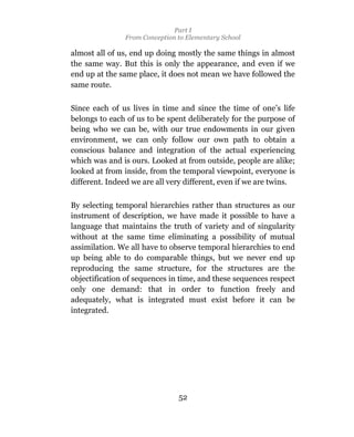 Part I
                From Conception to Elementary School

almost all of us, end up doing mostly the same things in almost
the same way. But this is only the appearance, and even if we
end up at the same place, it does not mean we have followed the
same route.

Since each of us lives in time and since the time of one’s life
belongs to each of us to be spent deliberately for the purpose of
being who we can be, with our true endowments in our given
environment, we can only follow our own path to obtain a
conscious balance and integration of the actual experiencing
which was and is ours. Looked at from outside, people are alike;
looked at from inside, from the temporal viewpoint, everyone is
different. Indeed we are all very different, even if we are twins.

By selecting temporal hierarchies rather than structures as our
instrument of description, we have made it possible to have a
language that maintains the truth of variety and of singularity
without at the same time eliminating a possibility of mutual
assimilation. We all have to observe temporal hierarchies to end
up being able to do comparable things, but we never end up
reproducing the same structure, for the structures are the
objectification of sequences in time, and these sequences respect
only one demand: that in order to function freely and
adequately, what is integrated must exist before it can be
integrated.




                                52
 