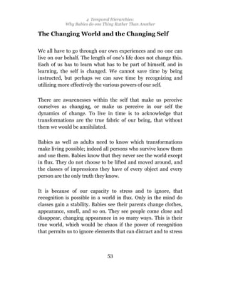 4 Temporal Hierarchies:
            Why Babies do one Thing Rather Than Another

The Changing World and the Changing Self

We all have to go through our own experiences and no one can
live on our behalf. The length of one’s life does not change this.
Each of us has to learn what has to be part of himself, and in
learning, the self is changed. We cannot save time by being
instructed, but perhaps we can save time by recognizing and
utilizing more effectively the various powers of our self.

There are awarenesses within the self that make us perceive
ourselves as changing, or make us perceive in our self the
dynamics of change. To live in time is to acknowledge that
transformations are the true fabric of our being, that without
them we would be annihilated.

Babies as well as adults need to know which transformations
make living possible; indeed all persons who survive know them
and use them. Babies know that they never see the world except
in flux. They do not choose to be lifted and moved around, and
the classes of impressions they have of every object and every
person are the only truth they know.

It is because of our capacity to stress and to ignore, that
recognition is possible in a world in flux. Only in the mind do
classes gain a stability. Babies see their parents change clothes,
appearance, smell, and so on. They see people come close and
disappear, changing appearance in so many ways. This is their
true world, which would be chaos if the power of recognition
that permits us to ignore elements that can distract and to stress



                                53
 