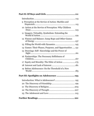 Part II: Of Boys and Girls ..........................................111

   Introduction .........................................................................113
   9 Perception at the Service of Action: Marbles and
     Hopscotch........................................................................ 115
   10 Action at the Service of Perception: Why Children
      Draw.............................................................................. 123
   11 Imagery, Virtuality, Symbolism: Extending the
       World of Action ............................................................. 129
   12 Finesse and Balance: Jump Rope and Other Games
      of Energy ........................................................................137
   13 Filling the World with Dynamics .................................. 145
   14 Games: Their Phases, Purposes, and Opportunities ..... 151
   15 Drawings: Self—Knowledge and the Power of
      Sight ...............................................................................161
   16 Partnerships: The Necessary Selfishness of
      Children..........................................................................167
   17 Equity and Morality: The Ethic of Action ......................175
   18 Interest and Lack of Interest ..........................................181
   19 Before Adolescence: On the Threshold of a New
      World ............................................................................ 185

Part III: Spotlights on Adolescence .......................... 193

   Introduction: What is Adolescence?................................... 195
   20 The Discovery of Friendship......................................... 199
   21 The Discovery of Religion..............................................203
   22 The Discovery of Thought .............................................207
   23 The Adolescent and Love .............................................. 215

Further Readings ..................................................... 221
 