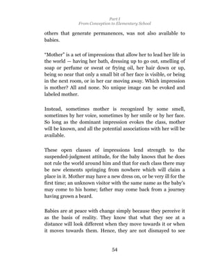 Part I
                From Conception to Elementary School

others that generate permanences, was not also available to
babies.

“Mother” is a set of impressions that allow her to lead her life in
the world — having her bath, dressing up to go out, smelling of
soap or perfume or sweat or frying oil, her hair down or up,
being so near that only a small bit of her face is visible, or being
in the next room, or in her car moving away. Which impression
is mother? All and none. No unique image can be evoked and
labeled mother.

Instead, sometimes mother is recognized by some smell,
sometimes by her voice, sometimes by her smile or by her face.
So long as the dominant impression evokes the class, mother
will be known, and all the potential associations with her will be
available.

These open classes of impressions lend strength to the
suspended-judgment attitude, for the baby knows that he does
not rule the world around him and that for each class there may
be new elements springing from nowhere which will claim a
place in it. Mother may have a new dress on, or be very ill for the
first time; an unknown visitor with the same name as the baby’s
may come to his home; father may come back from a journey
having grown a beard.

Babies are at peace with change simply because they perceive it
as the basis of reality. They know that what they see at a
distance will look different when they move towards it or when
it moves towards them. Hence, they are not dismayed to see


                                54
 