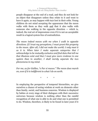 4 Temporal Hierarchies:
            Why Babies do one Thing Rather Than Another

people disappear at the end of a road, and they do not look for
an object that disappears unless they relate to it and want to
have it again, as may happen with toys lost in their cribs. Young
children do not mind accepting the appearance that the moon
walks with them as they walk and that it also walks with
someone else walking in the opposite direction — which is,
indeed, the real set of impressions even if it is not an acceptable
result in a logical system free of contradiction.

The moon indeed moves with me when I walk in opposite
directions. If I trust my perceptions, I must grant this property
to the moon. After all, I did not make the world; I only meet it
as it is. When later I make separate categories that I
acknowledge to be mutually exclusive and find data that tell me
that illusions exist and that I must give more credence to one
system than to another, I shall merely separate the two
phenomena in my mind.

For me, as for Galileo, “e Pur si muove.” The moon does march
on, even if it is indifferent to what I do on earth.


                          *      *      *

In employing the perspective of temporal hierarchies, we give
ourselves a chance of seeing wisdom at work on elements other
than family, social, and business concerns. Wisdom is displayed
by babies at every stage of their dialogues with their successive
universes because wisdom is nothing other than the candid
recognition of what one is able to do and what one is permitted
to do. Wisdom, therefore, is likely to be found in later years if it


                                55
 